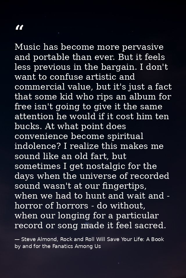 Music has become more pervasive and portable than ever. But it feels less previous in the bargain. I don't want to confu — Steve Almond, Rock and Roll Will Save Your Life: A Book by and for the Fanatics Among Us