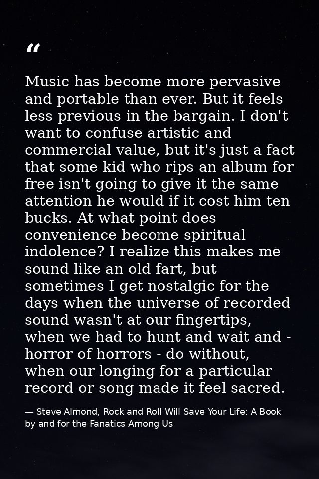 Music has become more pervasive and portable than ever. But it feels less previous in the bargain. I don't want to confu — Steve Almond, Rock and Roll Will Save Your Life: A Book by and for the Fanatics Among Us