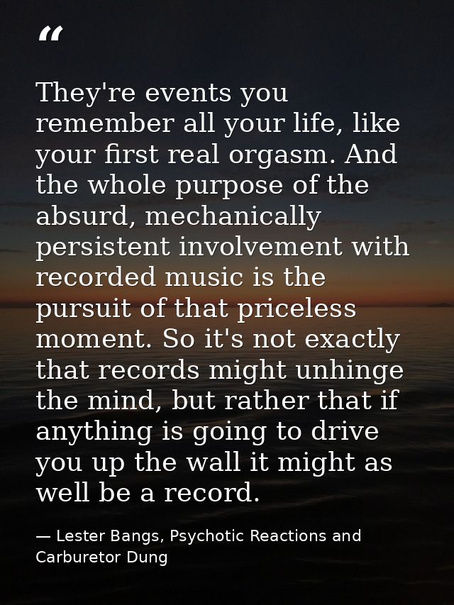 They're events you remember all your life, like your first real orgasm. And the whole purpose of the absurd, mechanicall — Lester Bangs, Psychotic Reactions and Carburetor Dung