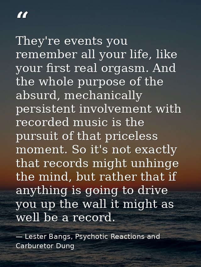 They're events you remember all your life, like your first real orgasm. And the whole purpose of the absurd, mechanicall — Lester Bangs, Psychotic Reactions and Carburetor Dung