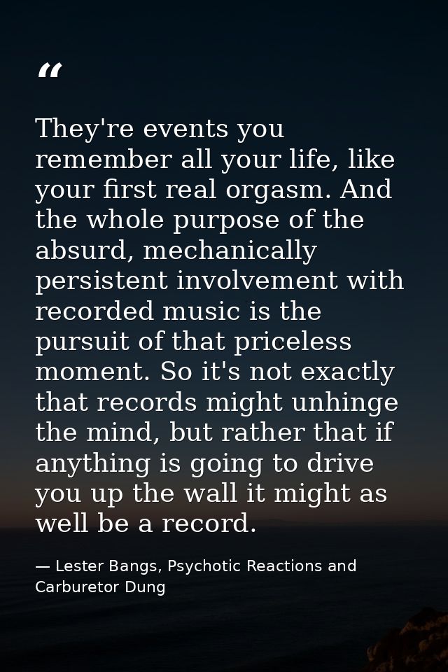 They're events you remember all your life, like your first real orgasm. And the whole purpose of the absurd, mechanicall — Lester Bangs, Psychotic Reactions and Carburetor Dung