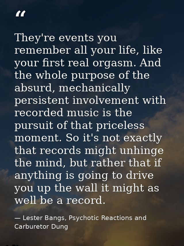 They're events you remember all your life, like your first real orgasm. And the whole purpose of the absurd, mechanicall — Lester Bangs, Psychotic Reactions and Carburetor Dung