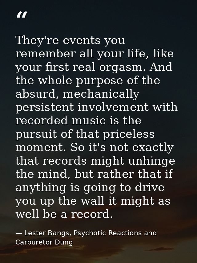 They're events you remember all your life, like your first real orgasm. And the whole purpose of the absurd, mechanicall — Lester Bangs, Psychotic Reactions and Carburetor Dung