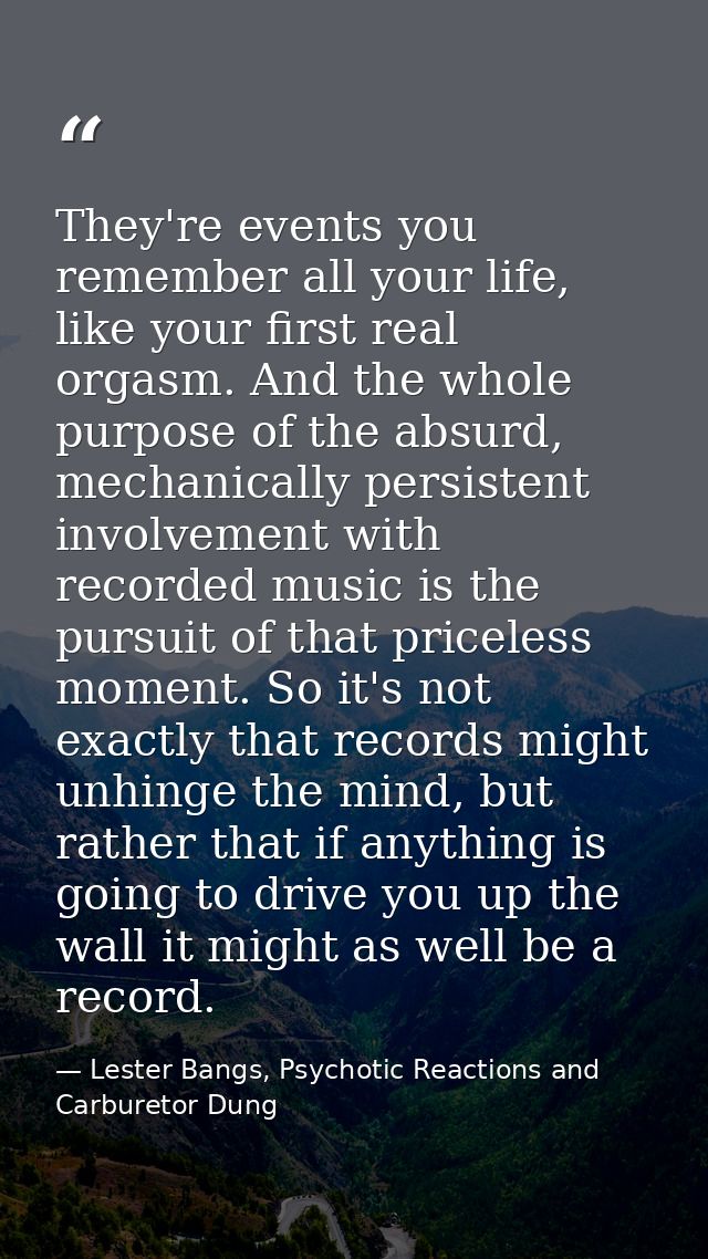 They're events you remember all your life, like your first real orgasm. And the whole purpose of the absurd, mechanicall — Lester Bangs, Psychotic Reactions and Carburetor Dung