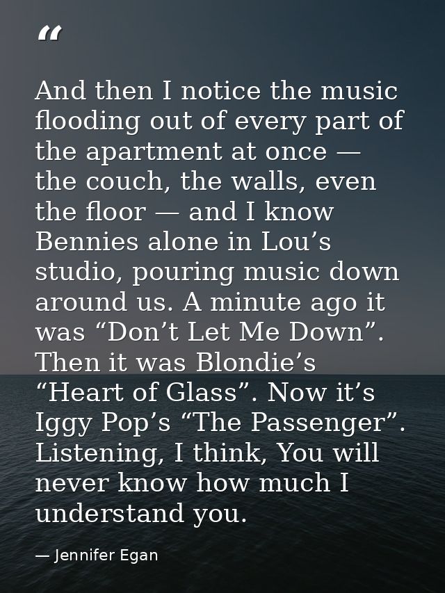 And then I notice the music flooding out of every part of the apartment at once — the couch, the walls, even the floor — — Jennifer Egan