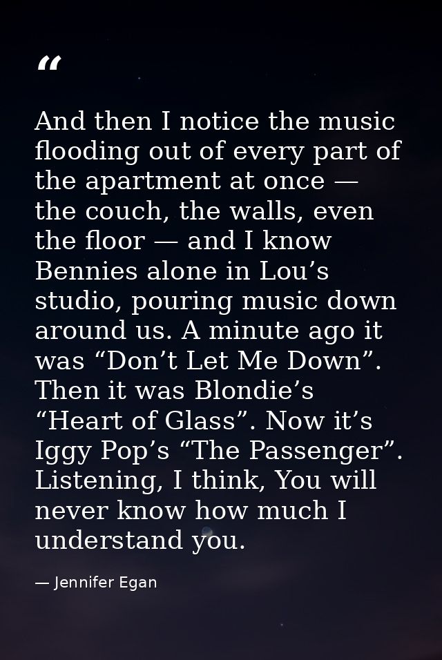 And then I notice the music flooding out of every part of the apartment at once — the couch, the walls, even the floor — — Jennifer Egan