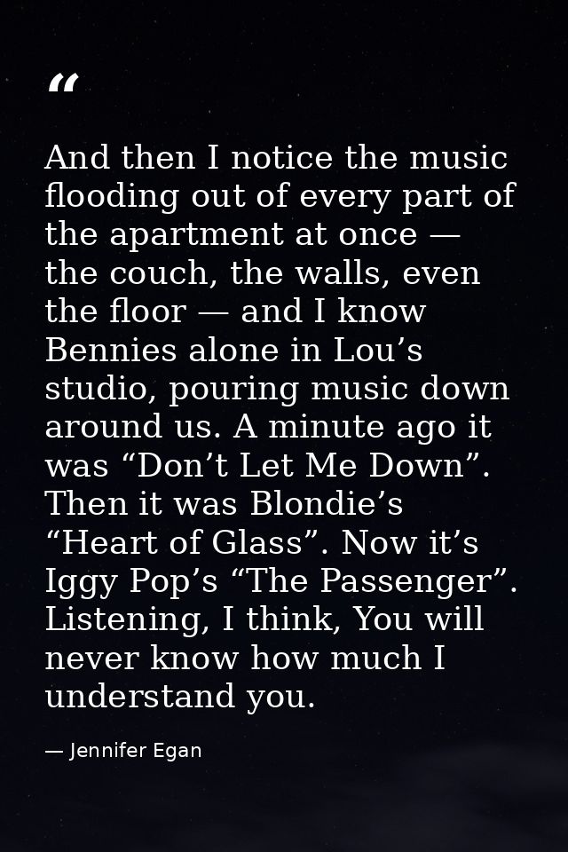 And then I notice the music flooding out of every part of the apartment at once — the couch, the walls, even the floor — — Jennifer Egan