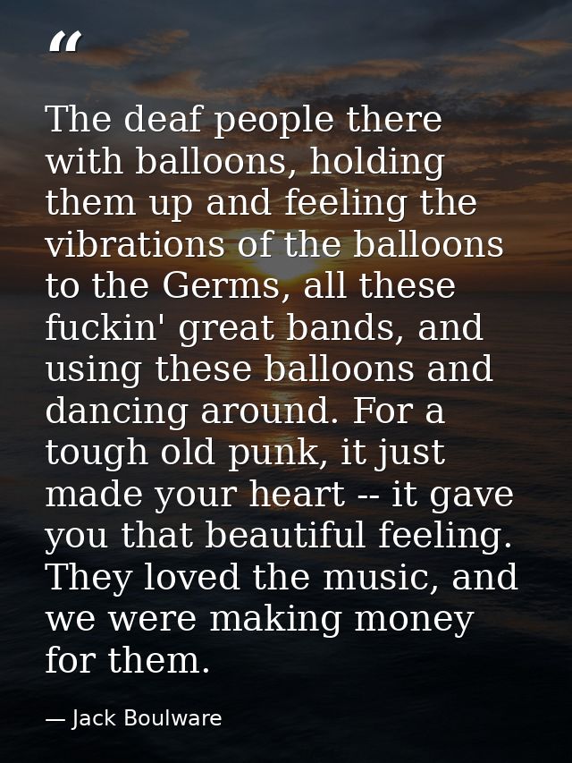 The deaf people there with balloons, holding them up and feeling the vibrations of the balloons to the Germs, all these  — Jack Boulware