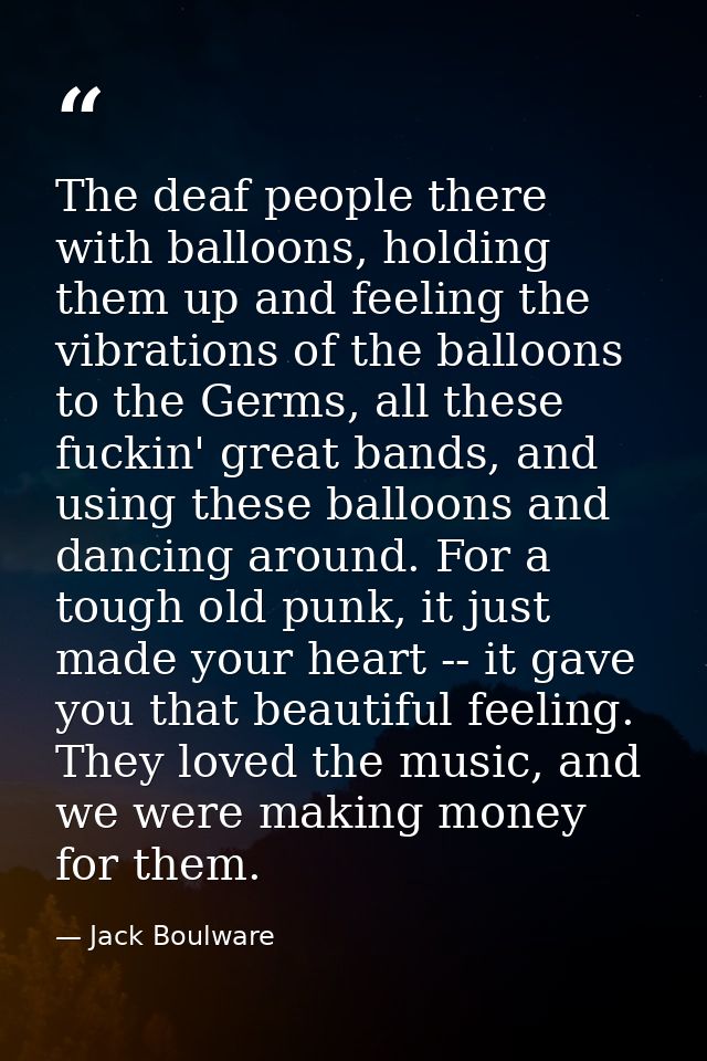 The deaf people there with balloons, holding them up and feeling the vibrations of the balloons to the Germs, all these  — Jack Boulware