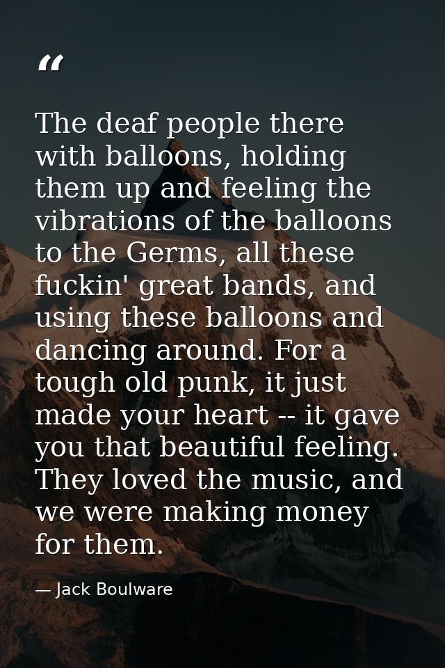 The deaf people there with balloons, holding them up and feeling the vibrations of the balloons to the Germs, all these  — Jack Boulware
