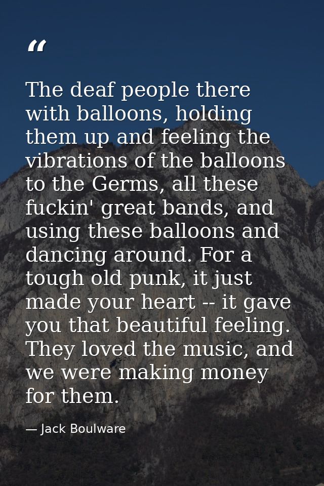 The deaf people there with balloons, holding them up and feeling the vibrations of the balloons to the Germs, all these  — Jack Boulware