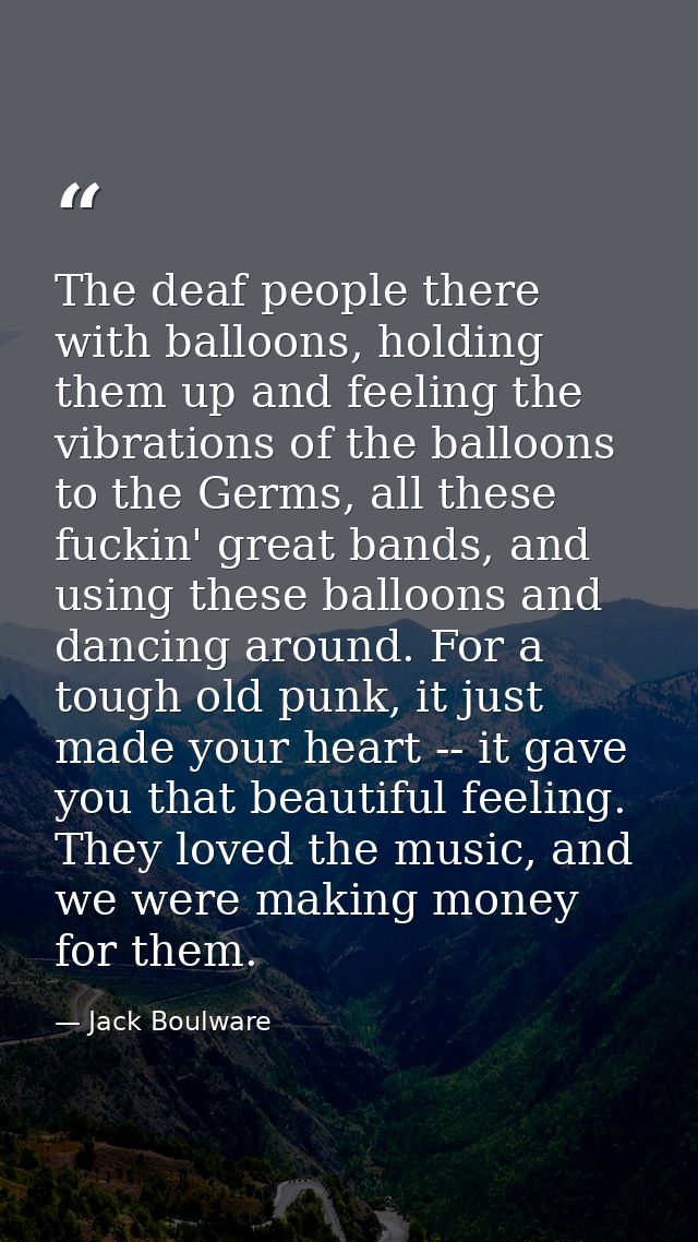 The deaf people there with balloons, holding them up and feeling the vibrations of the balloons to the Germs, all these  — Jack Boulware