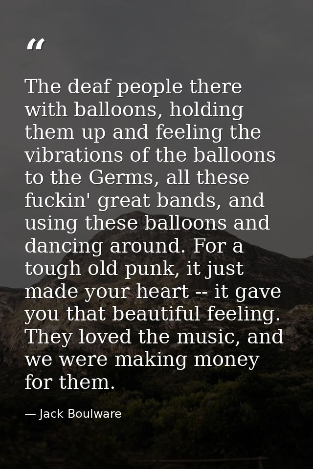 The deaf people there with balloons, holding them up and feeling the vibrations of the balloons to the Germs, all these  — Jack Boulware