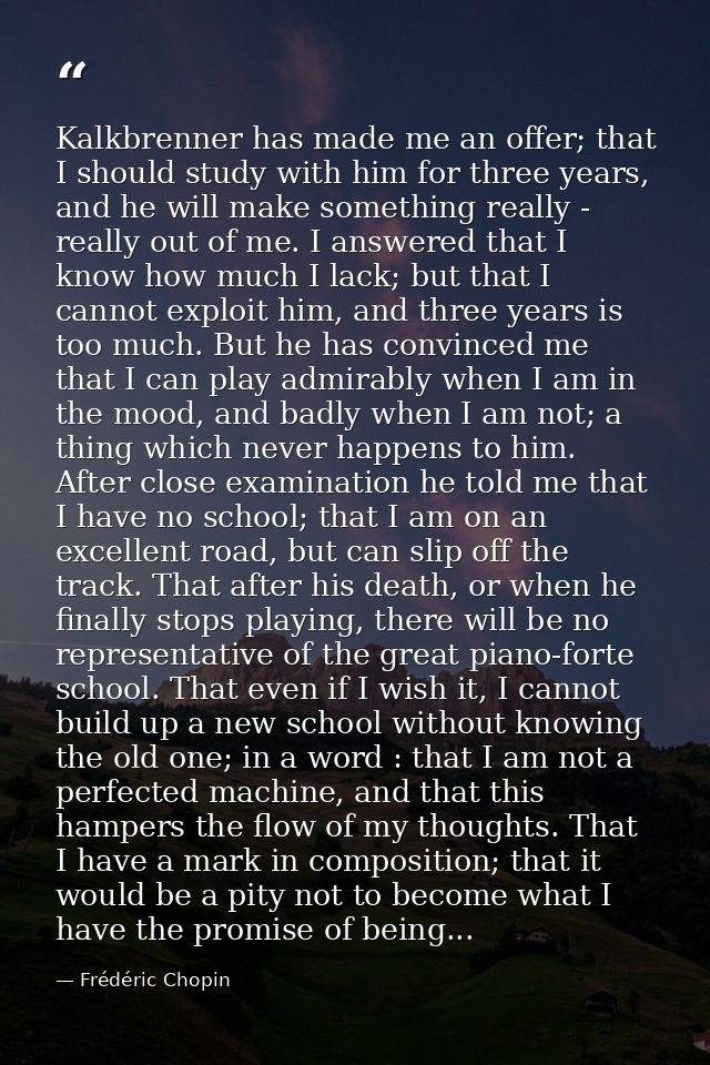 Kalkbrenner has made me an offer; that I should study with him for three years, and he will make something really - real — Frédéric Chopin