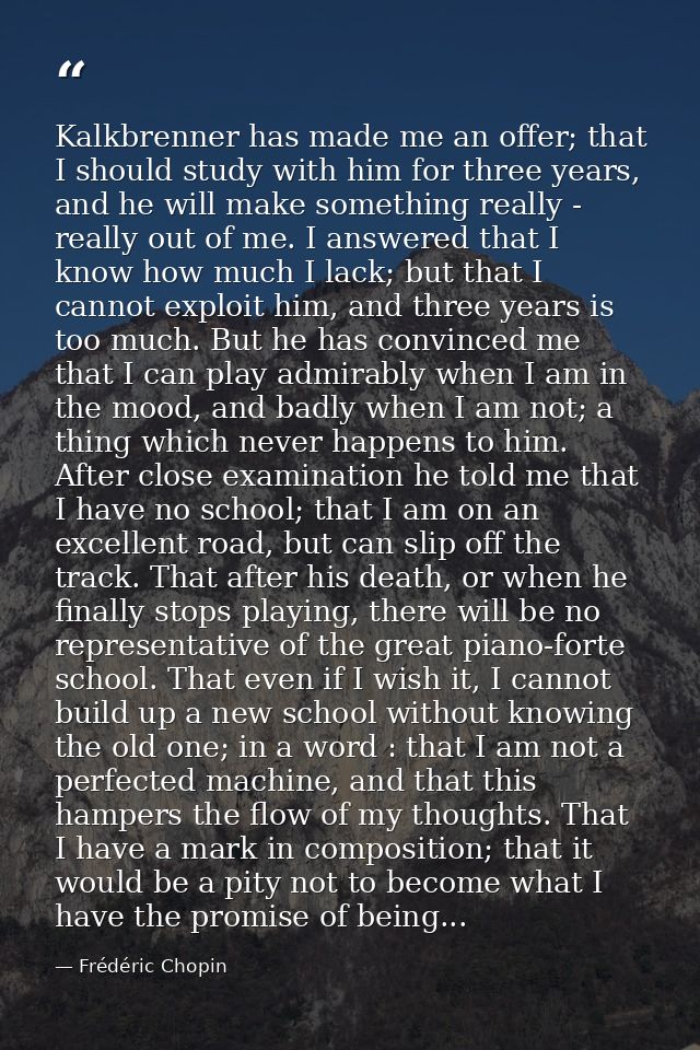 Kalkbrenner has made me an offer; that I should study with him for three years, and he will make something really - real — Frédéric Chopin