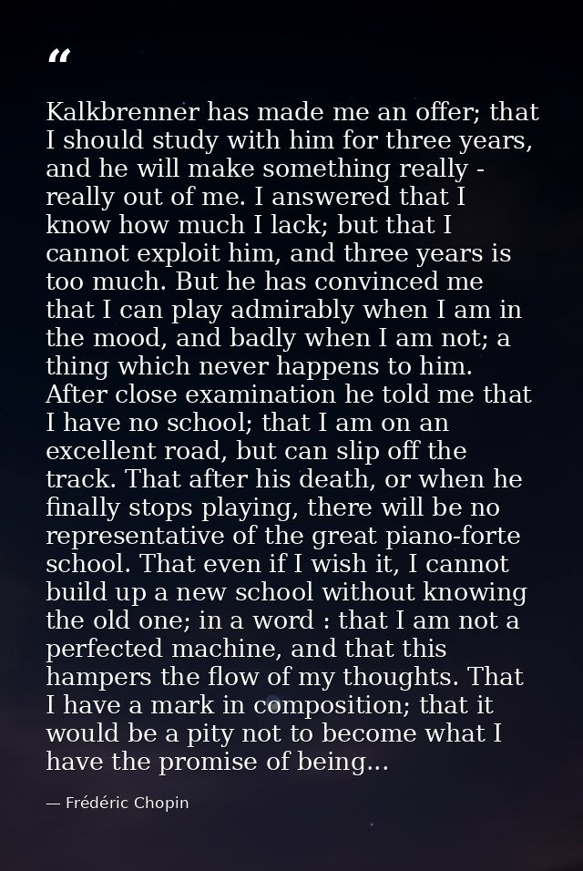 Kalkbrenner has made me an offer; that I should study with him for three years, and he will make something really - real — Frédéric Chopin