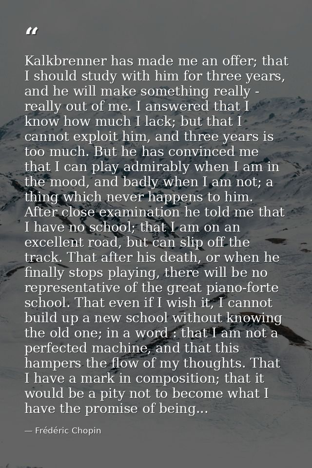 Kalkbrenner has made me an offer; that I should study with him for three years, and he will make something really - real — Frédéric Chopin