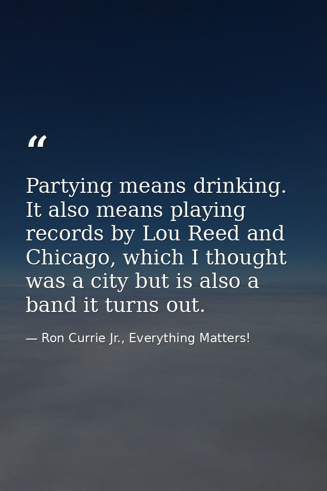 Partying means drinking. It also means playing records by Lou Reed and Chicago, which I thought was a city but is also a — Ron Currie Jr., Everything Matters!
