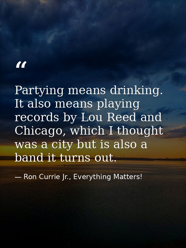 Partying means drinking. It also means playing records by Lou Reed and Chicago, which I thought was a city but is also a — Ron Currie Jr., Everything Matters!