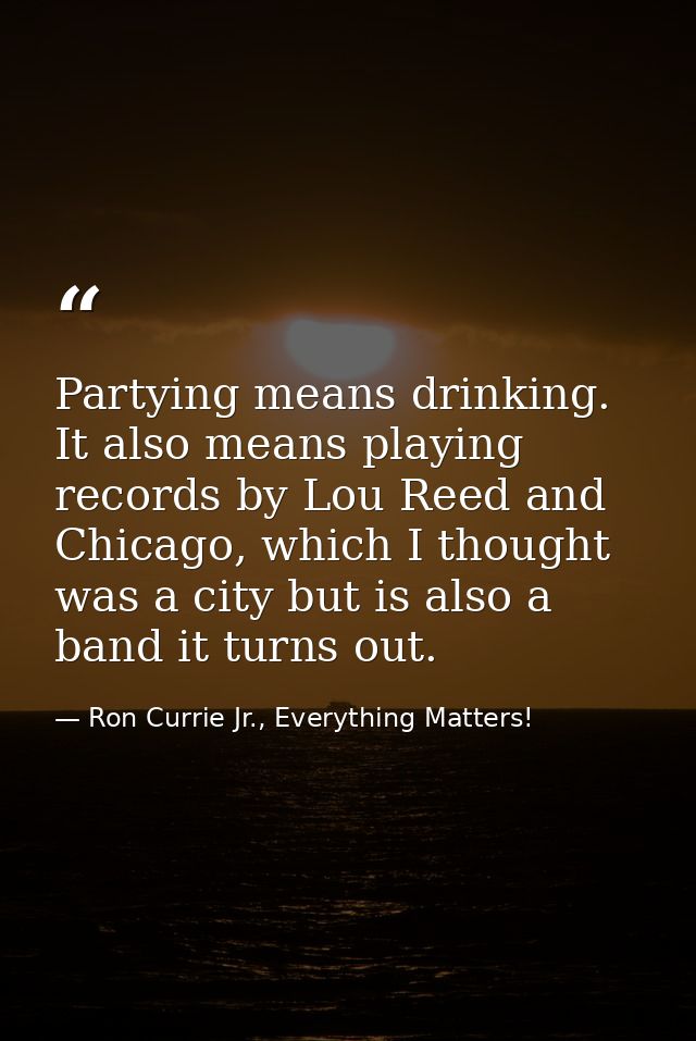 Partying means drinking. It also means playing records by Lou Reed and Chicago, which I thought was a city but is also a — Ron Currie Jr., Everything Matters!