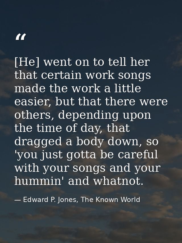 [He] went on to tell her that certain work songs made the work a little easier, but that there were others, depending up — Edward P. Jones, The Known World