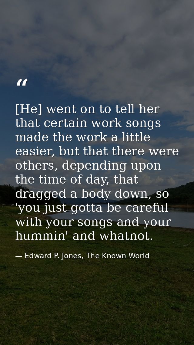 [He] went on to tell her that certain work songs made the work a little easier, but that there were others, depending up — Edward P. Jones, The Known World