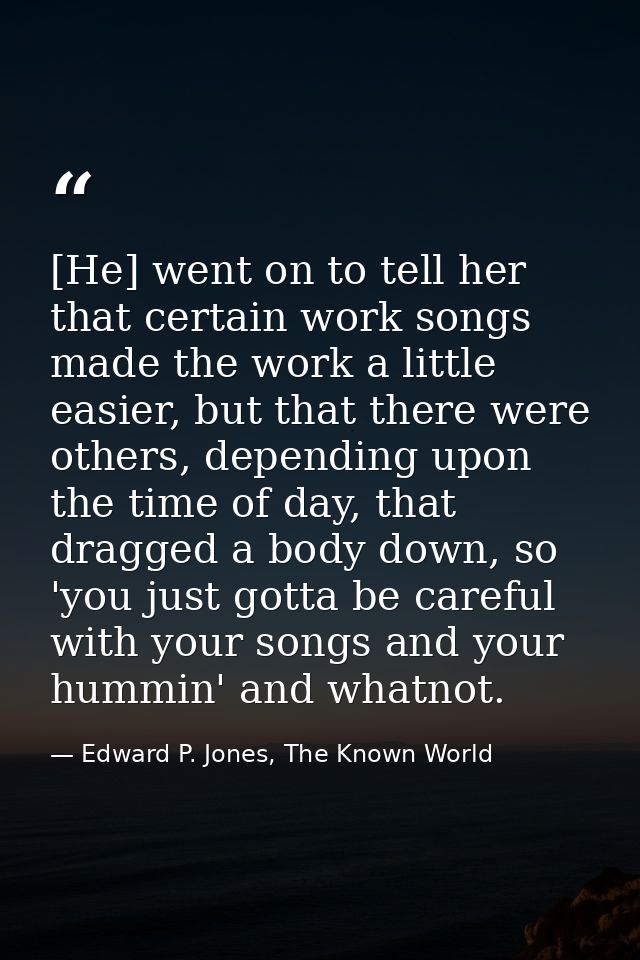 [He] went on to tell her that certain work songs made the work a little easier, but that there were others, depending up — Edward P. Jones, The Known World