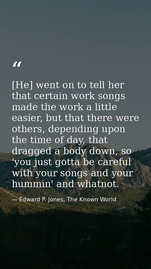 [He] went on to tell her that certain work songs made the work a little easier, but that there were others, depending up — Edward P. Jones, The Known World