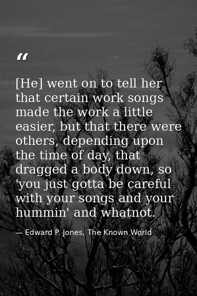 [He] went on to tell her that certain work songs made the work a little easier, but that there were others, depending up — Edward P. Jones, The Known World