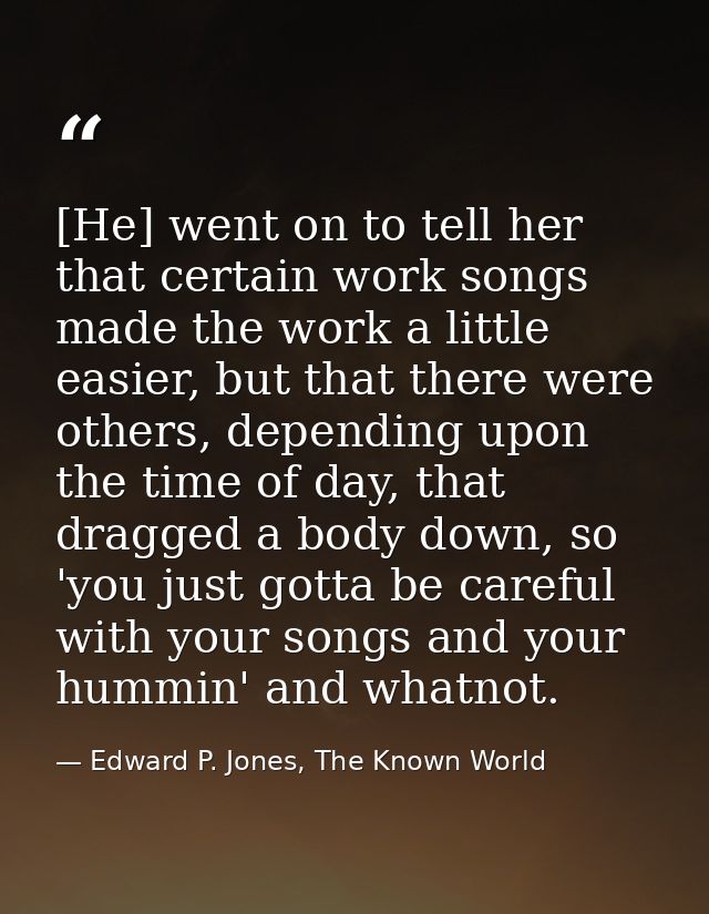 [He] went on to tell her that certain work songs made the work a little easier, but that there were others, depending up — Edward P. Jones, The Known World