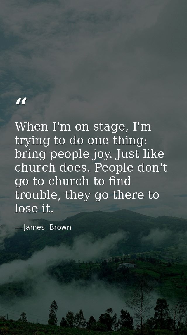 When I'm on stage, I'm trying to do one thing: bring people joy. Just like church does. People don't go to church to fin — James  Brown