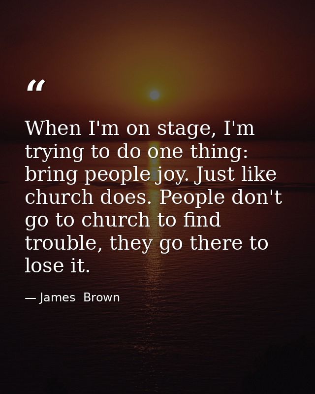 When I'm on stage, I'm trying to do one thing: bring people joy. Just like church does. People don't go to church to fin — James  Brown