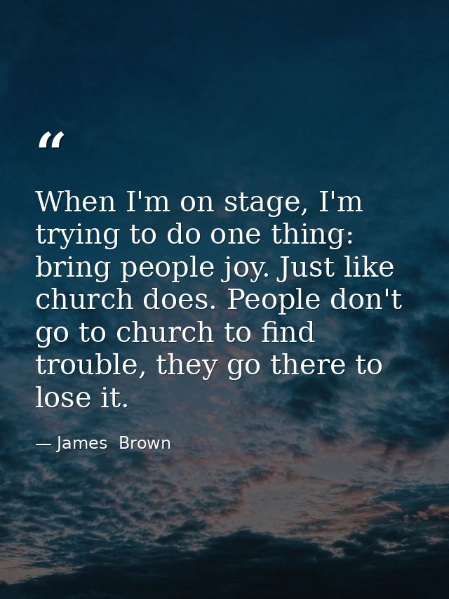 When I'm on stage, I'm trying to do one thing: bring people joy. Just like church does. People don't go to church to fin — James  Brown