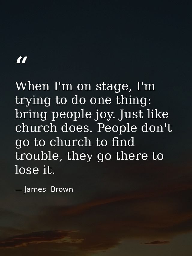 When I'm on stage, I'm trying to do one thing: bring people joy. Just like church does. People don't go to church to fin — James  Brown