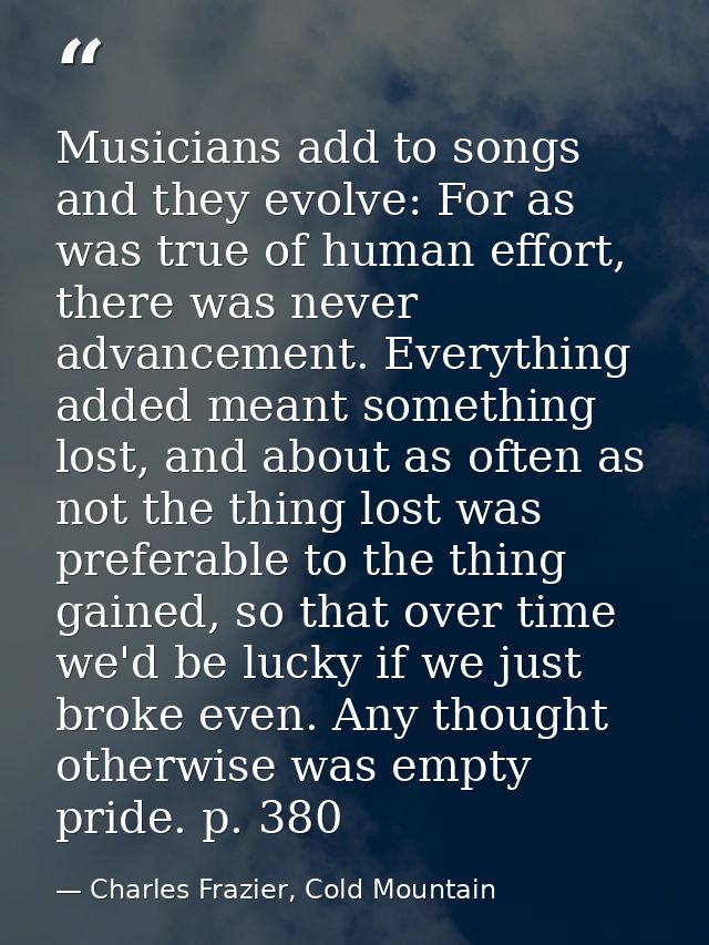 Musicians add to songs and they evolve: For as was true of human effort, there was never advancement. Everything added m — Charles Frazier, Cold Mountain