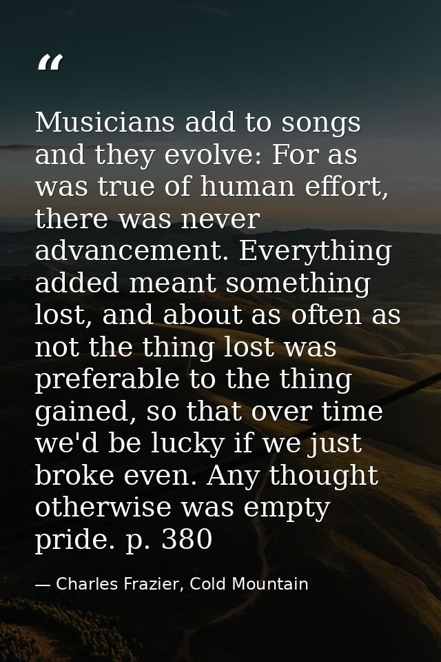 Musicians add to songs and they evolve: For as was true of human effort, there was never advancement. Everything added m — Charles Frazier, Cold Mountain