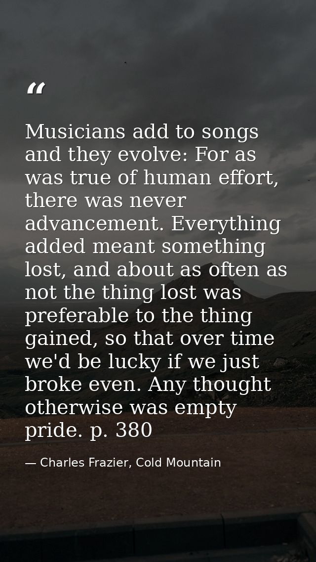 Musicians add to songs and they evolve: For as was true of human effort, there was never advancement. Everything added m — Charles Frazier, Cold Mountain