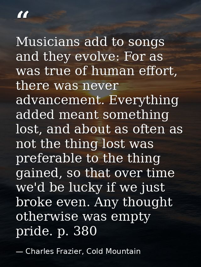 Musicians add to songs and they evolve: For as was true of human effort, there was never advancement. Everything added m — Charles Frazier, Cold Mountain