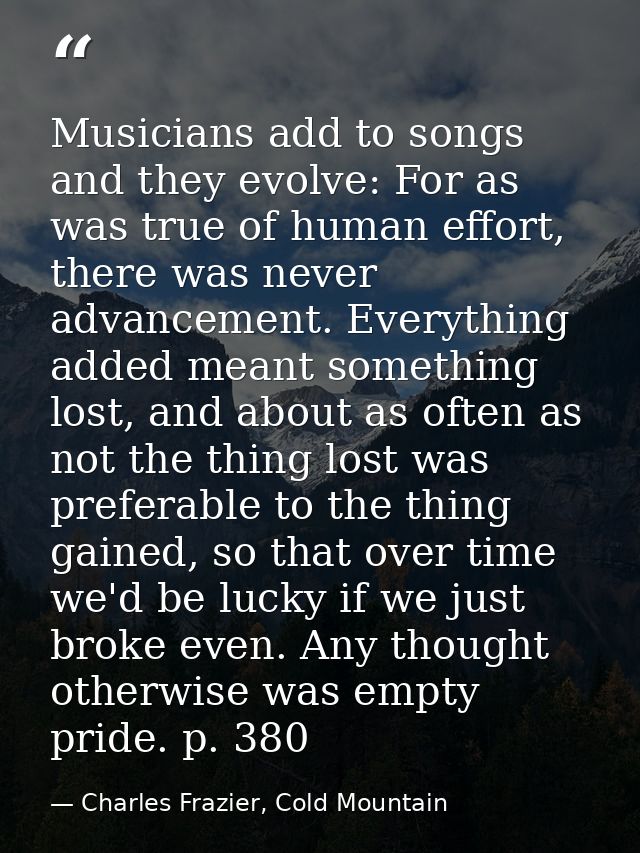 Musicians add to songs and they evolve: For as was true of human effort, there was never advancement. Everything added m — Charles Frazier, Cold Mountain