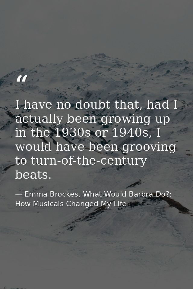 I have no doubt that, had I actually been growing up in the 1930s or 1940s, I would have been grooving to turn-of-the-ce — Emma Brockes, What Would Barbra Do?: How Musicals Changed My Life