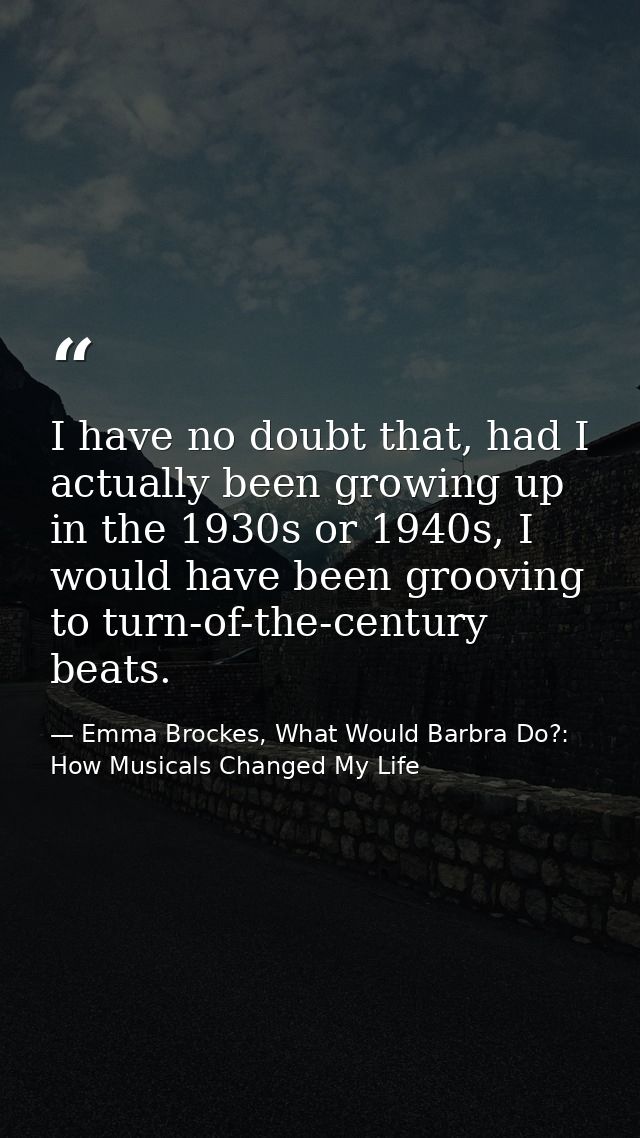 I have no doubt that, had I actually been growing up in the 1930s or 1940s, I would have been grooving to turn-of-the-ce — Emma Brockes, What Would Barbra Do?: How Musicals Changed My Life
