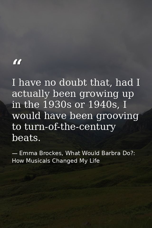 I have no doubt that, had I actually been growing up in the 1930s or 1940s, I would have been grooving to turn-of-the-ce — Emma Brockes, What Would Barbra Do?: How Musicals Changed My Life