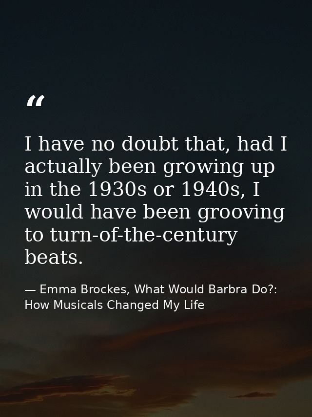 I have no doubt that, had I actually been growing up in the 1930s or 1940s, I would have been grooving to turn-of-the-ce — Emma Brockes, What Would Barbra Do?: How Musicals Changed My Life