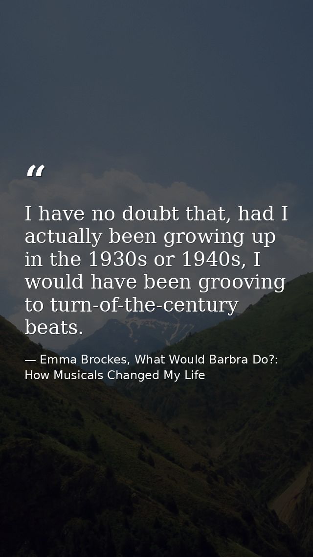 I have no doubt that, had I actually been growing up in the 1930s or 1940s, I would have been grooving to turn-of-the-ce — Emma Brockes, What Would Barbra Do?: How Musicals Changed My Life