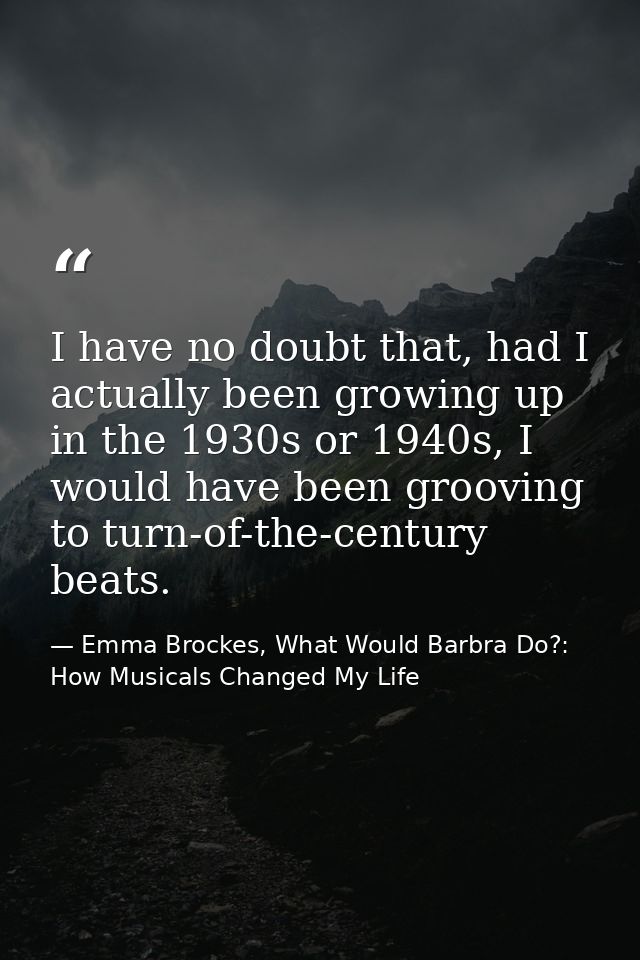 I have no doubt that, had I actually been growing up in the 1930s or 1940s, I would have been grooving to turn-of-the-ce — Emma Brockes, What Would Barbra Do?: How Musicals Changed My Life