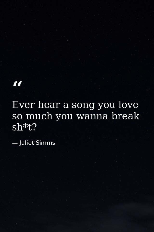 Ever hear a song you love so much you wanna break sh*t? — Juliet Simms