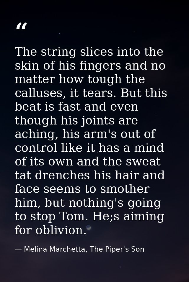 The string slices into the skin of his fingers and no matter how tough the calluses, it tears. But this beat is fast and — Melina Marchetta, The Piper's Son