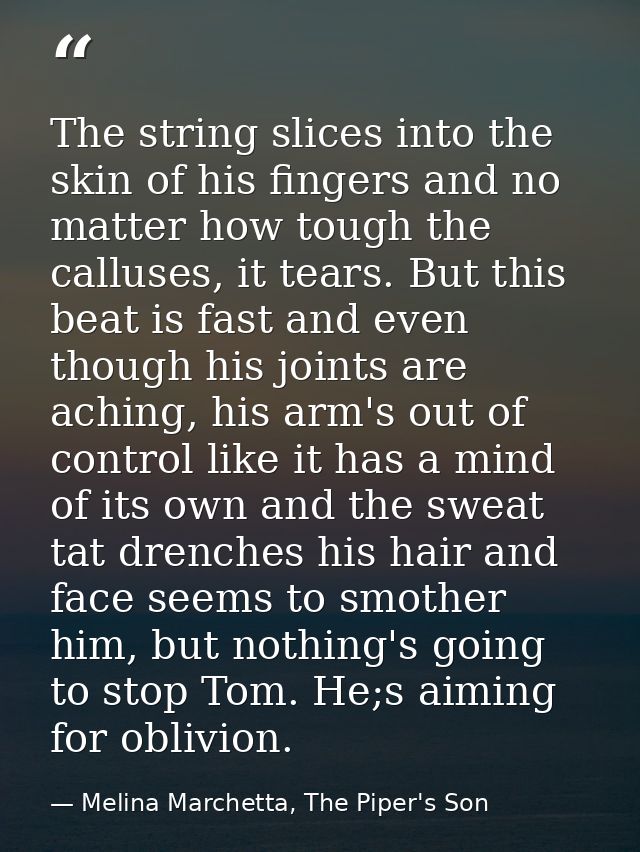 The string slices into the skin of his fingers and no matter how tough the calluses, it tears. But this beat is fast and — Melina Marchetta, The Piper's Son