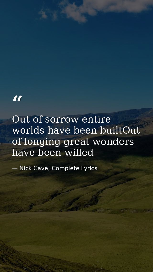 Out of sorrow entire worlds have been builtOut of longing great wonders have been willed — Nick Cave, Complete Lyrics