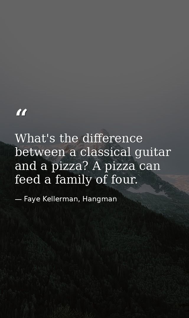 What's the difference between a classical guitar and a pizza? A pizza can feed a family of four. — Faye Kellerman, Hangman